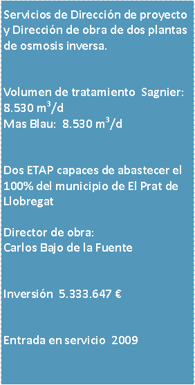 Cuadro de texto: Servicios de Direccin de proyecto y Direccin de obra de dos plantas de osmosis inversa.Volumen de tratamiento  Sagnier:     8.530 m3/dMas Blau:  8.530 m3/dDos ETAP capaces de abastecer el 100% del municipio de El Prat de LlobregatDirector de obra:Carlos Bajo de la FuenteInversin  5.333.647 Entrada en servicio  2009 

