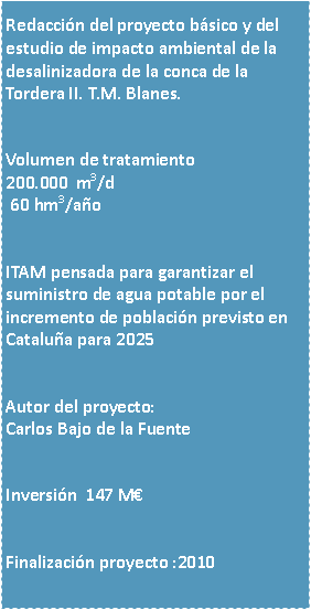 Cuadro de texto: Redaccin del proyecto bsico y del estudio de impacto ambiental de la desalinizadora de la conca de la Tordera II. T.M. Blanes.Volumen de tratamiento200.000  m3/d 60 hm3/aoITAM pensada para garantizar el suministro de agua potable por el incremento de poblacin previsto en Catalua para 2025Autor del proyecto:Carlos Bajo de la FuenteInversin  147 MFinalizacin proyecto :2010
