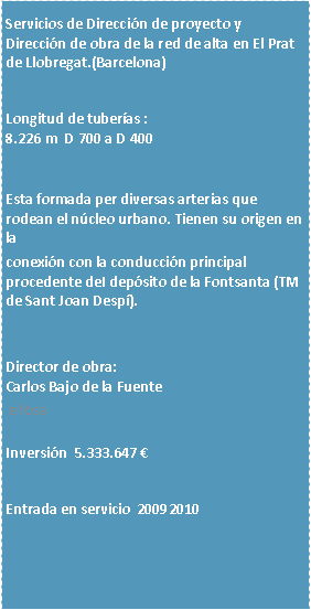 Cuadro de texto: Servicios de Direccin de proyecto y Direccin de obra de la red de alta en El Prat de Llobregat.(Barcelona)Longitud de tuberas :8.226 m  D 700 a D 400Esta formada per diversas arterias que rodean el ncleo urbano. Tienen su origen en laconexin con la conduccin principal procedente deI depsito de la Fontsanta (TM de Sant Joan Desp).Director de obra:Carlos Bajo de la Fuente e fosaInversin  5.333.647 Entrada en servicio  20092010



