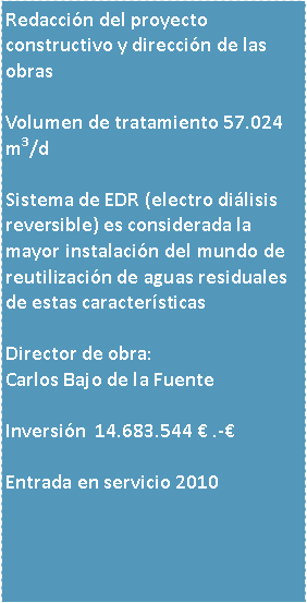 Cuadro de texto: Redaccin del proyecto constructivo y direccin de las obras 

Volumen de tratamiento 57.024 m3/d

Sistema de EDR (electro dilisis reversible) es considerada la mayor instalacin del mundo de reutilizacin de aguas residuales de estas caractersticasDirector de obra:Carlos Bajo de la Fuente

Inversin  14.683.544  .- 

Entrada en servicio 2010



